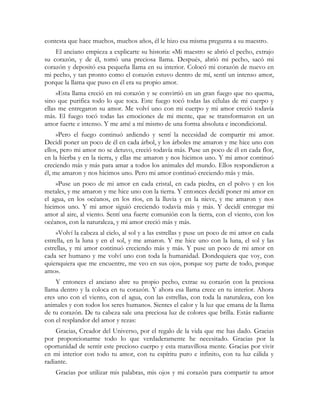 contesta que hace muchos, muchos años, él le hizo esa misma pregunta a su maestro.
El anciano empieza a explicarte su historia: «Mi maestro se abrió el pecho, extrajo
su corazón, y de él, tomó una preciosa llama. Después, abrió mi pecho, sacó mi
corazón y depositó esa pequeña llama en su interior. Colocó mi corazón de nuevo en
mi pecho, y tan pronto como el corazón estuvo dentro de mí, sentí un intenso amor,
porque la llama que puso en él era su propio amor.
»Esta llama creció en mi corazón y se convirtió en un gran fuego que no quema,
sino que purifica todo lo que toca. Este fuego tocó todas las células de mi cuerpo y
ellas me entregaron su amor. Me volví uno con mi cuerpo y mi amor creció todavía
más. El fuego tocó todas las emociones de mi mente, que se transformaron en un
amor fuerte e intenso. Y me amé a mí mismo de una forma absoluta e incondicional.
»Pero el fuego continuó ardiendo y sentí la necesidad de compartir mi amor.
Decidí poner un poco de él en cada árbol, y los árboles me amaron y me hice uno con
ellos, pero mi amor no se detuvo, creció todavía más. Puse un poco de él en cada flor,
en la hierba y en la tierra, y ellas me amaron y nos hicimos uno. Y mi amor continuó
creciendo más y más para amar a todos los animales del mundo. Ellos respondieron a
él, me amaron y nos hicimos uno. Pero mi amor continuó creciendo más y más.
»Puse un poco de mi amor en cada cristal, en cada piedra, en el polvo y en los
metales, y me amaron y me hice uno con la tierra. Y entonces decidí poner mi amor en
el agua, en los océanos, en los ríos, en la lluvia y en la nieve, y me amaron y nos
hicimos uno. Y mi amor siguió creciendo todavía más y más. Y decidí entregar mi
amor al aire, al viento. Sentí una fuerte comunión con la tierra, con el viento, con los
océanos, con la naturaleza, y mi amor creció más y más.
»Volví la cabeza al cielo, al sol y a las estrellas y puse un poco de mi amor en cada
estrella, en la luna y en el sol, y me amaron. Y me hice uno con la luna, el sol y las
estrellas, y mi amor continuó creciendo más y más. Y puse un poco de mi amor en
cada ser humano y me volví uno con toda la humanidad. Dondequiera que voy, con
quienquiera que me encuentre, me veo en sus ojos, porque soy parte de todo, porque
amo».
Y entonces el anciano abre su propio pecho, extrae su corazón con la preciosa
llama dentro y la coloca en tu corazón. Y ahora esa llama crece en tu interior. Ahora
eres uno con el viento, con el agua, con las estrellas, con toda la naturaleza, con los
animales y con todos los seres humanos. Sientes el calor y la luz que emana de la llama
de tu corazón. De tu cabeza sale una preciosa luz de colores que brilla. Estás radiante
con el resplandor del amor y rezas:
Gracias, Creador del Universo, por el regalo de la vida que me has dado. Gracias
por proporcionarme todo lo que verdaderamente he necesitado. Gracias por la
oportunidad de sentir este precioso cuerpo y esta maravillosa mente. Gracias por vivir
en mi interior con todo tu amor, con tu espíritu puro e infinito, con tu luz cálida y
radiante.
Gracias por utilizar mis palabras, mis ojos y mi corazón para compartir tu amor
 