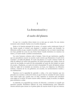 I
La domesticación y
el sueño del planeta
Lo que ves y escuchas ahora mismo no es más que un sueño. En este mismo
momento estás soñando. Sueñas con el cerebro despierto.
Soñar es la función principal de la mente, y la mente sueña veinticuatro horas al
día. Sueña cuando el cerebro está despierto y también cuando está dormido. La
diferencia estriba en que, cuando el cerebro está despierto, hay un marco material que
nos hace percibir las cosas de una forma lineal. Cuando dormimos no tenemos ese
marco, y el sueño tiende a cambiar constantemente.
Los seres humanos soñamos todo el tiempo. Antes de que naciésemos, aquellos
que nos precedieron crearon un enorme sueño externo que llamaremos el sueño de la
sociedad o el sueño del planeta. El sueño del planeta es el sueño colectivo hecho de
miles de millones de sueños más pequeños, de sueños personales que, unidos, crean un
sueño de una familia, un sueño de una comunidad, un sueño de una ciudad, un sueño
de un país, y finalmente, un sueño de toda la humanidad. El sueño del planeta incluye
todas las reglas de la sociedad, sus creencias, sus leyes, sus religiones, sus diferentes
culturas y maneras de ser, sus gobiernos, sus escuelas, sus acontecimientos sociales y
sus celebraciones.
Nacemos con la capacidad de aprender a soñar, y los seres humanos que nos
preceden nos enseñan a soñar de la forma en que lo hace la sociedad. El sueño externo
tiene tantas reglas que, cuando nace un niño, captamos su atención para introducir
estas reglas en su mente. El sueño externo utiliza a mamá y papá, la escuela y la religión
para enseñarnos a soñar.
La atención es la capacidad que tenemos de discernir y centrarnos en aquello que
queremos percibir. Percibimos millones de cosas simultáneamente, pero utilizamos
nuestra atención para retener en el primer plano de nuestra mente lo que nos interesa.
 