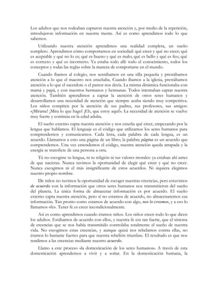 Los adultos que nos rodeaban captaron nuestra atención y, por medio de la repetición,
introdujeron información en nuestra mente. Así es como aprendimos todo lo que
sabemos.
Utilizando nuestra atención aprendimos una realidad completa, un sueño
completo. Aprendimos cómo comportarnos en sociedad: qué creer y qué no creer; qué
es aceptable y qué no lo es; qué es bueno y qué es malo; qué es bello y qué es feo; qué
es correcto y qué es incorrecto. Ya estaba todo allí: todo el conocimiento, todos los
conceptos y todas las reglas sobre la manera de comportarse en el mundo.
Cuando íbamos al colegio, nos sentábamos en una silla pequeña y prestábamos
atención a lo que el maestro nos enseñaba. Cuando íbamos a la iglesia, prestábamos
atención a lo que el sacerdote o el pastor nos decía. La misma dinámica funcionaba con
mamá y papá, y con nuestros hermanos y hermanas. Todos intentaban captar nuestra
atención. También aprendimos a captar la atención de otros seres humanos y
desarrollamos una necesidad de atención que siempre acaba siendo muy competitiva.
Los niños compiten por la atención de sus padres, sus profesores, sus amigos:
«¡Mírame! ¡Mira lo que hago! ¡Eh, que estoy aquí!». La necesidad de atención se vuelve
muy fuerte y continúa en la edad adulta.
El sueño externo capta nuestra atención y nos enseña qué creer, empezando por la
lengua que hablamos. El lenguaje es el código que utilizamos los seres humanos para
comprendernos y comunicarnos. Cada letra, cada palabra de cada lengua, es un
acuerdo. Llamamos a esto una página de un libro; la palabra página es un acuerdo que
comprendemos. Una vez entendemos el código, nuestra atención queda atrapada y la
energía se transfiere de una persona a otra.
Tú no escogiste tu lengua, ni tu religión ni tus valores morales: ya estaban ahí antes
de que nacieras. Nunca tuvimos la oportunidad de elegir qué creer y qué no creer.
Nunca escogimos ni el más insignificante de estos acuerdos. Ni siquiera elegimos
nuestro propio nombre.
De niños no tuvimos la oportunidad de escoger nuestras creencias, pero estuvimos
de acuerdo con la información que otros seres humanos nos transmitieron del sueño
del planeta. La única forma de almacenar información es por acuerdo. El sueño
externo capta nuestra atención, pero sí no estamos de acuerdo, no almacenaremos esa
información. Tan pronto como estamos de acuerdo con algo, nos lo creemos, y a eso lo
llamamos «fe». Tener fe es creer incondicionalmente.
Así es como aprendimos cuando éramos niños. Los niños creen todo lo que dicen
los adultos. Estábamos de acuerdo con ellos, y nuestra fe era tan fuerte, que el sistema
de creencias que se nos había transmitido controlaba totalmente el sueño de nuestra
vida. No escogimos estas creencias, y aunque quizá nos rebelamos contra ellas, no
éramos lo bastante fuertes para que nuestra rebelión triunfase. El resultado es que nos
rendimos a las creencias mediante nuestro acuerdo.
Llamo a este proceso «la domesticación de los seres humanos». A través de esta
domesticación aprendemos a vivir y a soñar. En la domesticación humana, la
 