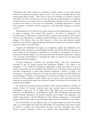 información del sueño externo se transfiere al sueño interno y crea todo nuestro
sistema de creencias. En primer lugar, al niño se le enseña el nombre de las cosas:
mamá, papá, leche, botella ... Día a día, en casa, en la escuela, en la iglesia y desde la
televisión, nos dicen cómo hemos de vivir, qué tipo de comportamiento es aceptable.
El sueño externo nos enseña cómo ser seres humanos. Tenemos todo un concepto de
lo que es una «mujer» y de lo que es un «hombre». Y también aprendemos a juzgar:
Nos juzgamos a nosotros mismos, juzgamos a otras personas, juzgamos a nuestros
vecinos ...
Domesticamos a los niños de la misma manera en que domesticamos a un perro,
un gato o cualquier otro animal. Para enseñar a un perro, lo castigamos y lo
recompensamos. Adiestramos a nuestros niños, a quienes tanto queremos, de la misma
forma en que adiestramos a cualquier animal doméstico: con un sistema de premios y
castigos. Nos decían: «Eres un niño bueno», o: «Eres una niña buena», cuando
hacíamos lo que mamá y papá querían que hiciéramos. Cuando no lo hacíamos, éramos
«una niña mala» o «un niño malo».
Cuando no acatábamos las reglas, nos castigaban; cuando las cumplíamos, nos
premiaban. Nos castigaban y nos premiaban muchas veces al día. Pronto empezamos a
tener miedo de ser castigados y también de no recibir la recompensa, es decir, la
atención de nuestros padres o de otras personas como hermanos, profesores y amigos.
Con el tiempo desarrollamos la necesidad de captar la atención de los demás para
conseguir nuestra recompensa.
Cuando recibíamos el premio nos sentíamos bien, y por ello, continuamos
haciendo lo que los demás querían que hiciéramos. Debido a ese miedo a ser
castigados y a no recibir la recompensa, empezamos a fingir que éramos lo que no
éramos, con el único fin de complacer a los demás, de ser lo bastante buenos para otras
personas. Empezamos a actuar para intentar complacer a mamá y a papá, a los
profesores y a la iglesia. Fingimos ser lo que no éramos porque nos daba miedo que
nos rechazaran. El miedo a ser rechazados se convirtió en el miedo a no ser lo bastante
buenos. Al final, acabamos siendo alguien que no éramos. Nos convertimos en una
copia de las creencias de mamá, las creencias de papá, las creencias de la sociedad y las
creencias de la religión.
En el proceso de domesticación, perdimos todas nuestras tendencias naturales. Y
cuando fuimos lo bastante mayores para que nuestra mente lo comprendiera,
aprendimos a decir que no. El adulto decía: «No hagas esto y no hagas lo otro».
Nosotros nos rebelábamos y respondíamos: «¡No!». Nos rebelábamos para defender
nuestra libertad. Queríamos ser nosotros mismos, pero éramos muy pequeños y los
adultos eran grandes y fuertes. Después de cierto tiempo, empezamos a sentir miedo
porque sabíamos que cada vez que hiciéramos algo incorrecto recibiríamos un castigo.
La domesticación es tan poderosa que, en un determinado momento de nuestra
vida, ya no necesitamos que nadie nos domestique. No necesitamos que mamá o papá,
la escuela o la iglesia nos domestiquen. Estamos tan bien entrenados que somos
nuestro propio domador. Somos un animal auto domesticado. Ahora nos
 