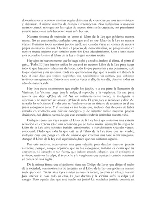 domesticamos a nosotros mismos según el sistema de creencias que nos transmitieron
y utilizando el mismo sistema de castigo y recompensa. Nos castigamos a nosotros
mismos cuando no seguirnos las reglas de nuestro sistema de creencias; nos premiamos
cuando somos «un niño bueno» o «una niña buena».
Nuestro sistema de creencias es como el Libro de la Ley que gobierna nuestra
mente. No es cuestionable; cualquier cosa que esté en ese Libro de la Ley es nuestra
verdad. Basamos todos nuestros juicios en él, aun cuando vayan en contra de nuestra
propia naturaleza interior. Durante el proceso de domesticación, se programaron en
nuestra mente incluso leyes morales como los Diez Mandamientos. Uno a uno, todos
esos acuerdos forman el Libro de la Ley y dirigen nuestro sueño.
Hay algo en nuestra mente que lo juzga todo y a todos, incluso el clima, el perro, el
gato... Todo. El Juez interior utiliza lo que está en nuestro Libro de la Ley para juzgar
todo lo que hacemos y dejamos de hacer, todo lo que pensamos y no pensamos, todo
lo que sentimos y no sentimos. Cada vez que hacemos algo que va contra el Libro de la
Ley, el juez dice que somos culpables, que necesitamos un castigo, que debemos
sentirnos avergonzados. Esto ocurre muchas veces al día, día tras día, durante todos los
años de nuestra vida.
Hay otra parte en nosotros que recibe los juicios, y a esa parte la llamamos «la
Víctima». La Víctima carga con la culpa, el reproche y la vergüenza. Es esa parte
nuestra que dice: «¡Pobre de mí! No soy suficientemente bueno, ni inteligente ni
atractivo, y no merezco ser amado. ¡Pobre de mí!». El gran Juez lo reconoce y dice: «Sí,
no vales lo suficiente». Y todo esto se fundamenta en un sistema de creencias en el que
jamás escogimos creer. Y el sistema es tan fuerte que, incluso años después de haber
entrado en contacto con nuevos conceptos y de intentar tomar nuestras propias
decisiones, nos damos cuenta de que esas creencias todavía controlan nuestra vida.
Cualquier cosa que vaya contra el Libro de la Ley hará que sintamos una extraña
sensación en el plexo solar, una sensación que se llama miedo. Incumplir las reglas del
Libro de la Ley abre nuestras heridas emocionales, y reaccionamos creando veneno
emocional. Dado que todo lo que está en el Libro de la Ley tiene que ser verdad,
cualquier cosa que ponga en tela de juicio lo que creemos nos hace sentir inseguros.
Aunque el Libro de la Ley esté equivocado, hace que nos sintamos seguros.
Por este motivo, necesitamos una gran valentía para desafiar nuestras propias
creencias; porque, aunque sepamos que no las escogimos, también es cierto que las
aceptamos. El acuerdo es tan fuerte, que incluso cuando sabemos que el concepto es
erróneo, sentimos la culpa, el reproche y la vergüenza que aparecen cuando actuamos
en contra de esas reglas.
De la misma forma que el gobierno tiene un Código de Leyes que dirige el sueño
de la sociedad, nuestro sistema de creencias es el Libro de la Ley que gobierna nuestro
sueño personal. Todas estas leyes existen en nuestra mente, creemos en ellas, y nuestro
Juez interior lo basa todo en ellas. El Juez decreta y la Víctima sufre la culpa y el
castigo. Pero ¿quién dice que este sueño sea justo? La verdadera justicia consiste en
 