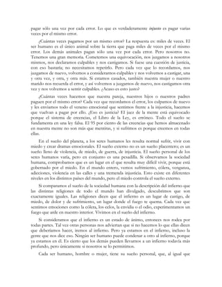 pagar sólo una vez por cada error. Lo que es verdaderamente injusto es pagar varias
veces por el mismo error.
¿Cuántas veces pagamos por un mismo error? La respuesta es: miles de veces. El
ser humano es el único animal sobre la tierra que paga miles de veces por el mismo
error. Los demás animales pagan sólo una vez por cada error. Pero nosotros no.
Tenemos una gran memoria. Cometemos una equivocación, nos juzgamos a nosotros
mismos, nos declaramos culpables y nos castigamos. Si fuese una cuestión de justicia,
con eso bastaría; no necesitamos repetirlo. Pero cada vez que lo recordamos, nos
juzgamos de nuevo, volvemos a considerarnos culpables y nos volvemos a castigar, una
y otra vez, y otra, y otra más. Si estamos casados, también nuestra mujer o nuestro
marido nos recuerda el error, y así volvemos a juzgarnos de nuevo, nos castigamos otra
vez y nos volvemos a sentir culpables. ¿Acaso es esto justo?
¿Cuántas veces hacemos que nuestra pareja, nuestros hijos o nuestros padres
paguen por el mismo error? Cada vez que recordamos el error, los culpamos de nuevo
y les enviamos todo el veneno emocional que sentimos frente a la injusticia, hacemos
que vuelvan a pagar por ello. ¿Eso es justicia? El juez de la mente está equivocado
porque el sistema de creencias, el Libro de la Ley, es erróneo. Todo el sueño se
fundamenta en una ley falsa. El 95 por ciento de las creencias que hemos almacenado
en nuestra mente no son más que mentiras, y si sufrimos es porque creemos en todas
ellas.
En el sueño del planeta, a los seres humanos les resulta normal sufrir, vivir con
miedo y crear dramas emocionales. El sueño externo no es un sueño placentero; es un
sueño lleno de violencia, de miedo, de guerra, de injusticia. El sueño personal de los
seres humanos varía, pero en conjunto es una pesadilla. Si observamos la sociedad
humana, comprobamos que es un lugar en el que resulta muy difícil vivir, porque está
gobernado por el miedo. En el mundo entero, vemos sufrimiento, cólera, venganza,
adicciones, violencia en las calles y una tremenda injusticia. Esto existe en diferentes
niveles en los distintos países del mundo, pero el miedo controla el sueño externo.
Si comparamos el sueño de la sociedad humana con la descripción del infierno que
las distintas religiones de todo el mundo han divulgado, descubrimos que son
exactamente iguales. Las religiones dicen que el infierno es un lugar de castigo, de
miedo, de dolor y de sufrimiento, un lugar donde el fuego te quema. Cada vez que
sentimos emociones como la cólera, los celos, la envidia o el odio, experimentamos un
fuego que arde en nuestro interior. Vivimos en el sueño del infierno.
Si consideramos que el infierno es un estado de ánimo, entonces nos rodea por
todas partes. Tal vez otras personas nos adviertan que si no hacemos lo que ellas dicen
que deberíamos hacer, iremos al infierno. Pero ya estamos en el infierno, incluso la
gente que nos dice eso. Ningún ser humano puede condenar a otro al infierno, porque
ya estamos en él. Es cierto que los demás pueden llevarnos a un infierno todavía más
profundo, pero únicamente si nosotros se lo permitimos.
Cada ser humano, hombre o mujer, tiene su sueño personal, que, al igual que
 