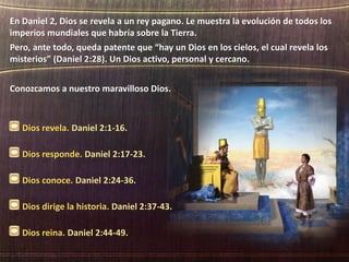 Dios revela. Daniel 2:1-16.
Dios responde. Daniel 2:17-23.
Dios conoce. Daniel 2:24-36.
Dios dirige la historia. Daniel 2:37-43.
Dios reina. Daniel 2:44-49.
En Daniel 2, Dios se revela a un rey pagano. Le muestra la evolución de todos los
imperios mundiales que habría sobre la Tierra.
Pero, ante todo, queda patente que “hay un Dios en los cielos, el cual revela los
misterios” (Daniel 2:28). Un Dios activo, personal y cercano.
Conozcamos a nuestro maravilloso Dios.
 