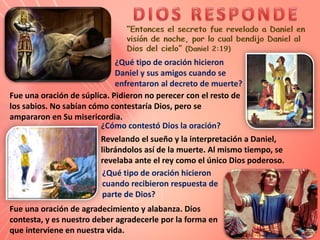 Fue una oración de súplica. Pidieron no perecer con el resto de
los sabios. No sabían cómo contestaría Dios, pero se
ampararon en Su misericordia.
¿Qué tipo de oración hicieron
Daniel y sus amigos cuando se
enfrentaron al decreto de muerte?
¿Cómo contestó Dios la oración?
Revelando el sueño y la interpretación a Daniel,
librándolos así de la muerte. Al mismo tiempo, se
revelaba ante el rey como el único Dios poderoso.
¿Qué tipo de oración hicieron
cuando recibieron respuesta de
parte de Dios?
Fue una oración de agradecimiento y alabanza. Dios
contesta, y es nuestro deber agradecerle por la forma en
que interviene en nuestra vida.
 