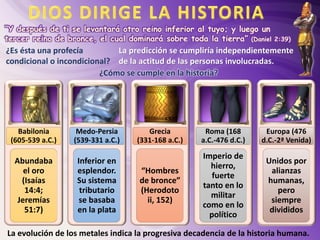 “Y después de ti se levantará otro reino inferior al tuyo; y luego un
tercer reino de bronce, el cual dominará sobre toda la tierra” (Daniel 2:39)
¿Es ésta una profecía
condicional o incondicional?
Babilonia
(605-539 a.C.)
Abundaba
el oro
(Isaías
14:4;
Jeremías
51:7)
Medo-Persia
(539-331 a.C.)
Inferior en
esplendor.
Su sistema
tributario
se basaba
en la plata
Grecia
(331-168 a.C.)
“Hombres
de bronce”
(Herodoto
ii, 152)
Roma (168
a.C.-476 d.C.)
Imperio de
hierro,
fuerte
tanto en lo
militar
como en lo
político
Europa (476
d.C.-2ª Venida)
Unidos por
alianzas
humanas,
pero
siempre
divididos
La predicción se cumpliría independientemente
de la actitud de las personas involucradas.
¿Cómo se cumple en la historia?
La evolución de los metales indica la progresiva decadencia de la historia humana.
 