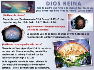 “Mas la piedra que hirió a la imagen fue hecha un
gran monte que llenó toda la tierra” (Daniel 2:35b)
¿Quién es la piedra?
Dios es la roca (Deuteronomio 32:4; Salmo 18:31), Cristo
la piedra angular (1ª de Pedro 2:4, 7; Efesios 2:20).
¿Qué evento está representado por
la caída de la piedra?
La Segunda Venida de Jesús. El único evento histórico que
no depende de la intervención humana.
¿Cuál es el monte que llenó la tierra?
El monte de Sion (Apocalipsis 14:1), donde se
encuentra la Nueva Jerusalén, donde Dios
establecerá su reino y habitará con los
redimidos (Apocalipsis 21:22).
En la Segunda Venida de Jesús, el reino de
Dios destruirá y reemplazará todo reino
terrenal. Pero él permanecerá para siempre.
 