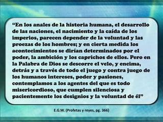 “En los anales de la historia humana, el desarrollo
de las naciones, el nacimiento y la caída de los
imperios, parecen depender de la voluntad y las
proezas de los hombres; y en cierta medida los
acontecimientos se dirían determinados por el
poder, la ambición y los caprichos de ellos. Pero en
la Palabra de Dios se descorre el velo, y encima,
detrás y a través de todo el juego y contra juego de
los humanos intereses, poder y pasiones,
contemplamos a los agentes del que es todo
misericordioso, que cumplen silenciosa y
pacientemente los designios y la voluntad de él”
E.G.W. (Profetas y reyes, pg. 366)
 