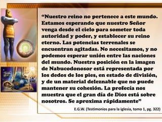 “Nuestro reino no pertenece a este mundo.
Estamos esperando que nuestro Señor
venga desde el cielo para someter toda
autoridad y poder, y establecer su reino
eterno. Las potencias terrenales se
encuentran agitadas. No necesitamos, y no
podemos esperar unión entre las naciones
del mundo. Nuestra posición en la imagen
de Nabucodonosor está representada por
los dedos de los pies, en estado de división,
y de un material deleznable que no puede
mantener su cohesión. La profecía nos
muestra que el gran día de Dios está sobre
nosotros. Se aproxima rápidamente”
E.G.W. (Testimonios para la iglesia, tomo 1, pg. 322)
 