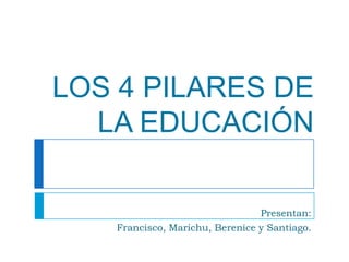 LOS 4 PILARES DE LA EDUCACIÓN Presentan: Francisco, Marichu, Berenice y Santiago. 