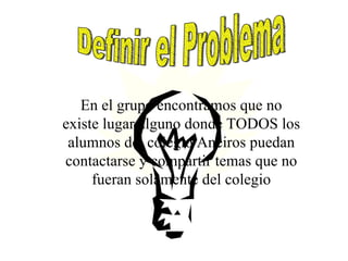 En el grupo encontramos que no existe lugar alguno donde TODOS los alumnos del colegio Aneiros puedan contactarse y compartir temas que no fueran solamente del colegio Definir el Problema
