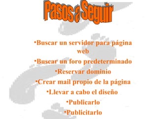 Buscar un servidor para página web Buscar un foro predeterminado Reservar dominio Crear mail propio de la página Llevar a cabo el diseño Publicarlo Publicitarlo Pasos a Seguir