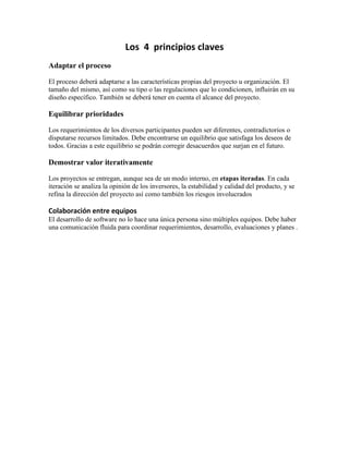 Los 4 principios claves
Adaptar el proceso

El proceso deberá adaptarse a las características propias del proyecto u organización. El
tamaño del mismo, así como su tipo o las regulaciones que lo condicionen, influirán en su
diseño específico. También se deberá tener en cuenta el alcance del proyecto.

Equilibrar prioridades

Los requerimientos de los diversos participantes pueden ser diferentes, contradictorios o
disputarse recursos limitados. Debe encontrarse un equilibrio que satisfaga los deseos de
todos. Gracias a este equilibrio se podrán corregir desacuerdos que surjan en el futuro.

Demostrar valor iterativamente

Los proyectos se entregan, aunque sea de un modo interno, en etapas iteradas. En cada
iteración se analiza la opinión de los inversores, la estabilidad y calidad del producto, y se
refina la dirección del proyecto así como también los riesgos involucrados

Colaboración entre equipos
El desarrollo de software no lo hace una única persona sino múltiples equipos. Debe haber
una comunicación fluida para coordinar requerimientos, desarrollo, evaluaciones y planes .
 