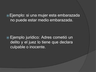 ⦿Ejemplo: si una mujer esta embarazada
no puede estar medio embarazada.
⦿ Ejemplo jurídico: Adres cometió un
delito y el juez lo tiene que declara
culpable o inocente.
 
