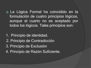 ⦿ La Lógica Formal ha coincidido en la
formulación de cuatro principios lógicos,
aunque el cuarto no es aceptado por
todos los lógicos. Tales principios son:
1. Principio de identidad.
2. Principio de Contradicción
3. Principio de Exclusión
4. Principio de Razón Suficiente.
 