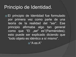 Principio de Identidad.
⦿El principio de Identidad fue formulado
teoría de la realidad del “ser”.
por primera vez como parte de una
Ese
principio afirmaba algo tan general
como que “El „ser‟ es”(Parménides);
esto puede ser explicado diciendo que
“todo objeto es idéntico a sí mismo”.
⦿“A es A”
 
