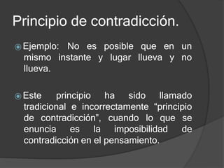 Principio de contradicción.
posible
y lugar
que en un
llueva y no
⦿Ejemplo: No es
mismo instante
llueva.
⦿ Este principio ha sido llamado
tradicional e incorrectamente “principio
de contradicción”, cuando lo que se
de
enuncia es la imposibilidad
contradicción en el pensamiento.
 