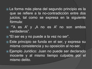 ⦿ La forma más plena del segundo principio es la
que se refiere a la no-contradicción entre dos
juicios, tal como se expresa en la siguiente
fórmula:
⦿ “‟A es A‟ y „A no es A‟ no son ambos
verdaderos”.
⦿“El ser es y no puede a la vez no ser”.
⦿ Este principio se funda en el ser, y expresa su
misma consistencia y su oposición al no-ser.
⦿ Ejemplo Jurídico: Juan no puede ser declarado
inocente y al mismo tiempo culpable por el
mismo delito.
 