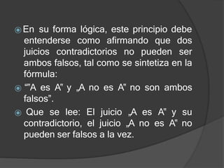 ⦿En su forma lógica, este principio debe
juicios contradictorios no pueden
entenderse como afirmando que dos
ser
ambos falsos, tal como se sintetiza en la
fórmula:
⦿ “‟A es A‟ y „A no es A‟ no son ambos
falsos”.
⦿ Que se lee: El juicio „A es A‟ y su
contradictorio, el juicio „A no es A‟ no
pueden ser falsos a la vez.
 