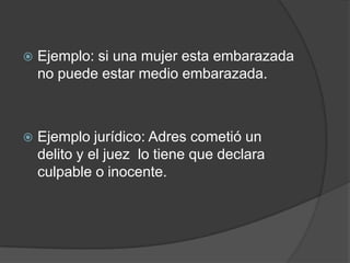    Ejemplo: si una mujer esta embarazada
    no puede estar medio embarazada.



   Ejemplo jurídico: Adres cometió un
    delito y el juez lo tiene que declara
    culpable o inocente.
 
