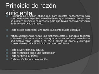 Principio de razón
suficiente. afirmo que para nuestro pensamiento solo
 Guillermo de Leibniz,
    son verdaderos aquellos conocimientos que podemos probar con
    un numero suficiente de razones, para que lleven al convencimiento
    de la verdad de lo afirmado.

   Todo objeto debe tener una razón suficiente que lo explique.

   Arturo Schopenhauer hace una distinción entre el principio de razón
    suficiente y el de la causa, dice que la causa no debe reducirse a
    una simple razón , porque es por si misma un hecho y distingue
    cuatro fuentes para el principio de razón suficiente:

   Todo devenir tiene su causa.
   Toda afirmación exige una justificación
   Todo ser tiene su razón.
   Toda acción tiene su motivación.
 