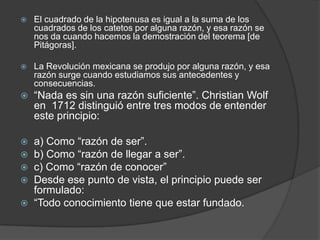    El cuadrado de la hipotenusa es igual a la suma de los
    cuadrados de los catetos por alguna razón, y esa razón se
    nos da cuando hacemos la demostración del teorema [de
    Pitágoras].

   La Revolución mexicana se produjo por alguna razón, y esa
    razón surge cuando estudiamos sus antecedentes y
    consecuencias.
   “Nada es sin una razón suficiente”. Christian Wolf
    en 1712 distinguió entre tres modos de entender
    este principio:

   a) Como “razón de ser”.
   b) Como “razón de llegar a ser”.
   c) Como “razón de conocer”
   Desde ese punto de vista, el principio puede ser
    formulado:
   “Todo conocimiento tiene que estar fundado.
 