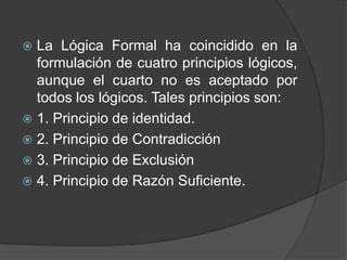  La Lógica Formal ha coincidido en la
  formulación de cuatro principios lógicos,
  aunque el cuarto no es aceptado por
  todos los lógicos. Tales principios son:
 1. Principio de identidad.
 2. Principio de Contradicción
 3. Principio de Exclusión
 4. Principio de Razón Suficiente.
 