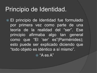 Principio de Identidad.
   El principio de Identidad fue formulado
    por primera vez como parte de una
    teoría de la realidad del “ser”. Ese
    principio afirmaba algo tan general
    como que “El „ser‟ es”(Parménides);
    esto puede ser explicado diciendo que
    “todo objeto es idéntico a sí mismo”.
                   “A es A”
 