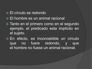  El círculo es redondo
 El hombre es un animal racional
 Tanto en el primero como en el segundo
  ejemplo, el predicado esta implícito en
  el sujeto.
 En efecto, es inconcebible un círculo
  que no fuere redondo, y que
  el hombre no fuese un animal racional.
 