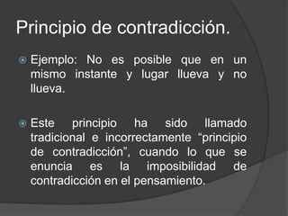 Principio de contradicción.
   Ejemplo: No es posible que en un
    mismo instante y lugar llueva y no
    llueva.

   Este principio ha sido llamado
    tradicional e incorrectamente “principio
    de contradicción”, cuando lo que se
    enuncia es la imposibilidad de
    contradicción en el pensamiento.
 