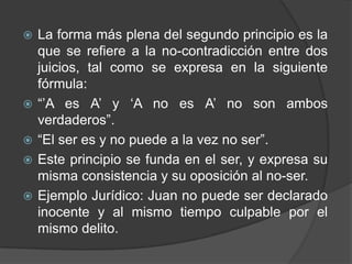    La forma más plena del segundo principio es la
    que se refiere a la no-contradicción entre dos
    juicios, tal como se expresa en la siguiente
    fórmula:
   “‟A es A‟ y „A no es A‟ no son ambos
    verdaderos”.
   “El ser es y no puede a la vez no ser”.
   Este principio se funda en el ser, y expresa su
    misma consistencia y su oposición al no-ser.
   Ejemplo Jurídico: Juan no puede ser declarado
    inocente y al mismo tiempo culpable por el
    mismo delito.
 