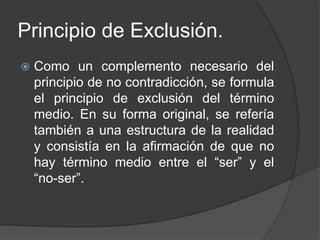 Principio de Exclusión.
   Como un complemento necesario del
    principio de no contradicción, se formula
    el principio de exclusión del término
    medio. En su forma original, se refería
    también a una estructura de la realidad
    y consistía en la afirmación de que no
    hay término medio entre el “ser” y el
    “no-ser”.
 