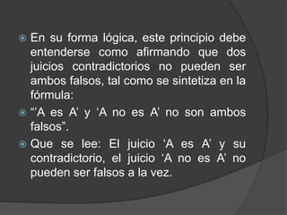  En su forma lógica, este principio debe
  entenderse como afirmando que dos
  juicios contradictorios no pueden ser
  ambos falsos, tal como se sintetiza en la
  fórmula:
 “‟A es A‟ y „A no es A‟ no son ambos
  falsos”.
 Que se lee: El juicio „A es A‟ y su
  contradictorio, el juicio „A no es A‟ no
  pueden ser falsos a la vez.
 