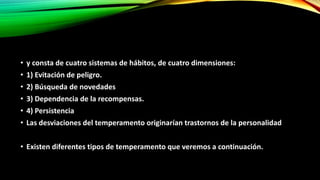 • y consta de cuatro sistemas de hábitos, de cuatro dimensiones:
• 1) Evitación de peligro.
• 2) Búsqueda de novedades
• 3) Dependencia de la recompensas.
• 4) Persistencia
• Las desviaciones del temperamento originarían trastornos de la personalidad
• Existen diferentes tipos de temperamento que veremos a continuación.
 
