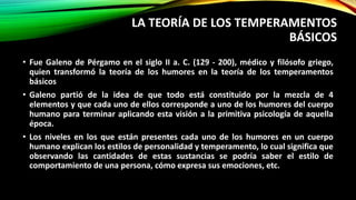 LA TEORÍA DE LOS TEMPERAMENTOS
BÁSICOS
• Fue Galeno de Pérgamo en el siglo II a. C. (129 - 200), médico y filósofo griego,
quien transformó la teoría de los humores en la teoría de los temperamentos
básicos
• Galeno partió de la idea de que todo está constituido por la mezcla de 4
elementos y que cada uno de ellos corresponde a uno de los humores del cuerpo
humano para terminar aplicando esta visión a la primitiva psicología de aquella
época.
• Los niveles en los que están presentes cada uno de los humores en un cuerpo
humano explican los estilos de personalidad y temperamento, lo cual significa que
observando las cantidades de estas sustancias se podría saber el estilo de
comportamiento de una persona, cómo expresa sus emociones, etc.
 