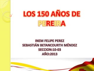 LOS 150 AÑOS DE
    PEREIRA

       INEM FELIPE PEREZ
SEBASTIÁN BETANCOURTH MÉNDEZ
         SECCION:10-03
           AÑO:2013
 