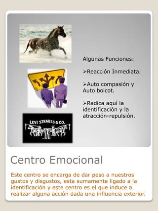 Algunas Funciones:
Reacción Inmediata.

Auto compasión y
Auto boicot.
Radica aquí la
identificación y la
atracción-repulsión.

Centro Emocional
Este centro se encarga de dar peso a nuestros
gustos y disgustos, esta sumamente ligado a la
identificación y este centro es el que induce a
realizar alguna acción dada una influencia exterior.

 