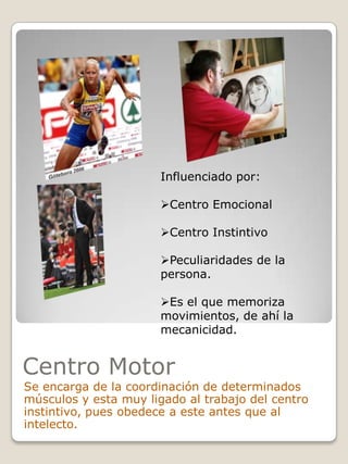 Influenciado por:
Centro Emocional
Centro Instintivo
Peculiaridades de la
persona.
Es el que memoriza
movimientos, de ahí la
mecanicidad.

Centro Motor

Se encarga de la coordinación de determinados
músculos y esta muy ligado al trabajo del centro
instintivo, pues obedece a este antes que al
intelecto.

 