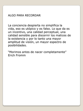 ALGO PARA RECORDAR
La conciencia despierta no simplifica la
vida, eso es utópico y es falso. Lo que da es
un incentivo, una calidad perceptual, una
calidad sensible para discernir los matices de
la existencia y por lo tanto una mayor
amplitud de visión, un mayor espectro de
posibilidades.
“Morimos antes de nacer completamente”
Erich Fromm

 