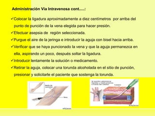 Administración Vía Intravenosa cont.....:
Colocar la ligadura aproximadamente a diez centímetros por arriba del
punto de punción de la vena elegida para hacer presión.
Efectuar asepsia de región seleccionada.
Purgue el aire de la jeringa e introducir la aguja con bisel hacia arriba.
Verificar que se haya puncionado la vena y que la aguja permanezca en
ella, aspirando un poco, después soltar la ligadura.
Introducir lentamente la solución o medicamento.
Retirar la aguja, colocar una torunda alcoholada en el sitio de punción,
presionar y solicitarle el paciente que sostenga la torunda.
 