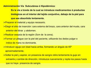 Administración Vía Subcutánea ó Hipodérmica:
Es la vía a través de la cual se introduce medicamentos ó productos
biológicos en el interior del tejido conjuntivo, debajo de la piel para
que sea absorbido lentamente.
Preparar el material y equipo necesario.
Elegir el sitio de inserción: cara externa del brazo, cara anterior del muslo, cara
anterior del tórax y abdomen.
Realizar asepsia de la región (5cm de la zona).
Formar un pliegue con la piel del paciente, utilizando los dedos pulgar e
índice de mano no dominante.
Introducir aguja con bisel hacia arriba, formando un ángulo de 45º
aproximadamente.
Soltar la piel y aspirar, en presencia de sangre retire lentamente la guja sin
extraerla y cambie de dirección, introduzca nuevamente y repita los pasos hasta
que no haya presencia de sangre.
 