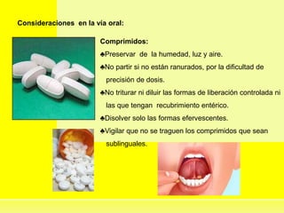 Consideraciones en la vía oral:
Comprimidos:
♣Preservar de la humedad, luz y aire.
♣No partir si no están ranurados, por la dificultad de
precisión de dosis.
♣No triturar ni diluir las formas de liberación controlada ni
las que tengan recubrimiento entérico.
♣Disolver solo las formas efervescentes.
♣Vigilar que no se traguen los comprimidos que sean
sublinguales.
 