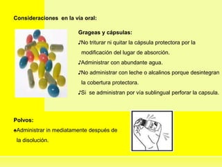 Consideraciones en la vía oral:
Grageas y cápsulas:
♪No triturar ni quitar la cápsula protectora por la
modificación del lugar de absorción.
♪Administrar con abundante agua.
♪No administrar con leche o alcalinos porque desintegran
la cobertura protectora.
♪Si se administran por vía sublingual perforar la capsula.
Polvos:
♠Administrar in mediatamente después de
la disolución.
 