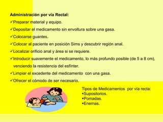 Administración por vía Rectal:
Preparar material y equipo.
Depositar el medicamento sin envoltura sobre una gasa.
Colocarse guantes.
Colocar al paciente en posición Sims y descubrir región anal.
Localizar orificio anal y área si se requiere.
Introducir suavemente el medicamento, lo más profundo posible (de 5 a 8 cm),
venciendo la resistencia del esfínter.
Limpiar el excedente del medicamento con una gasa.
Ofrecer el cómodo de ser necesario.
Tipos de Medicamentos por vía recta:
Supositorios.
Pomadas.
Enemas.
 