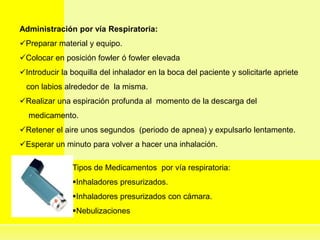 Administración por vía Respiratoria:
Preparar material y equipo.
Colocar en posición fowler ó fowler elevada
Introducir la boquilla del inhalador en la boca del paciente y solicitarle apriete
con labios alrededor de la misma.
Realizar una espiración profunda al momento de la descarga del
medicamento.
Retener el aire unos segundos (periodo de apnea) y expulsarlo lentamente.
Esperar un minuto para volver a hacer una inhalación.
Tipos de Medicamentos por vía respiratoria:
Inhaladores presurizados.
Inhaladores presurizados con cámara.
Nebulizaciones
 