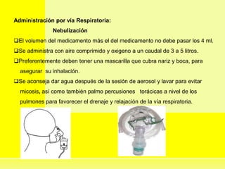 Administración por vía Respiratoria:
Nebulización
El volumen del medicamento más el del medicamento no debe pasar los 4 ml.
Se administra con aire comprimido y oxigeno a un caudal de 3 a 5 litros.
Preferentemente deben tener una mascarilla que cubra nariz y boca, para
asegurar su inhalación.
Se aconseja dar agua después de la sesión de aerosol y lavar para evitar
micosis, así como también palmo percusiones torácicas a nivel de los
pulmones para favorecer el drenaje y relajación de la vía respiratoria.
 