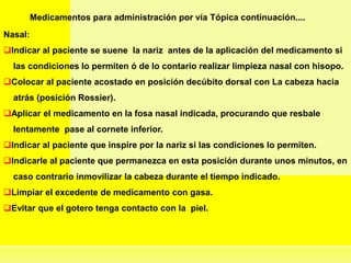 Medicamentos para administración por vía Tópica continuación....
Nasal:
Indicar al paciente se suene la nariz antes de la aplicación del medicamento si
las condiciones lo permiten ó de lo contario realizar limpieza nasal con hisopo.
Colocar al paciente acostado en posición decúbito dorsal con La cabeza hacia
atrás (posición Rossier).
Aplicar el medicamento en la fosa nasal indicada, procurando que resbale
lentamente pase al cornete inferior.
Indicar al paciente que inspire por la nariz si las condiciones lo permiten.
Indicarle al paciente que permanezca en esta posición durante unos minutos, en
caso contrario inmovilizar la cabeza durante el tiempo indicado.
Limpiar el excedente de medicamento con gasa.
Evitar que el gotero tenga contacto con la piel.
 