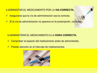 4.ADMINISTAR EL MEDICAMENTO POR LA VIA CORRECTA.
 Asegurarse que la vía de administración sea la correcta.
 Si la vía de administración no aparece en la prescripción, consultar.
5.ADMINISTRAR EL MEDICAMENTO A LA HORA CORRECTA.
 Comprobar el aspecto del medicamento antes de administrarlo.
 Prestar atención en el intervalo de medicamentos.
 