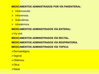 MEDICAMENTOS ADMNISTRADOS POR VÍA PARENTERAL:
 Intramuscular.
 Intravenosa.
 Subcutánea.
 Intradérmica.
MEDICAMENTOS ADMINISTRADOS VÍA ENTERAL:
Vía oral.
MEDICAMENTOS ADMINISTRADOS VÍA RECTAL.
MEDICAMENTOS ADMINISTRADOS VÍA RESPIRATORIA.
MEDICAMENTOS ADMINISTRADOS VÍA TOPICA:
Dermatológica.
Vaginal.
Oftálmica.
Otica.
Nasal
 