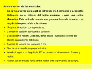 Administración Vía Intramuscular:
Es la vía a través de la cual se introduce medicamentos ó productos
biológicos en el interior del tejido muscular , para una rápida
absorción. Esta indicada cuando son grandes dosis de fármaco o es
muy irritable para tejido subcutáneo.
 Preparar el equipo correspondiente.
 Colocar en posición adecuada al paciente.
 Seleccionar la región: Deltoides, dorso glúteo (cuadrante externo del
glúteo), cara anterior del muslo.
 Asepsia de la zona por lo menos 5 cm.
 Fijar la zona con dedos pulgar e índice.
 Introducir agua a un ángulo de 90º en un solo movimiento con firmeza y
rapidez.
 Aspirar con el embolo hacia arriba, retirar ante la presencia de sangre.
 