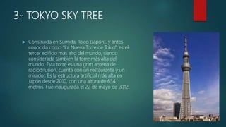 3- TOKYO SKY TREE
 Construida en Sumida, Tokio (Japón), y antes
conocida como “La Nueva Torre de Tokio”; es el
tercer edificio más alto del mundo, siendo
considerada también la torre más alta del
mundo. Esta torre es una gran antena de
radiodifusión, cuenta con un restaurante y un
mirador. Es la estructura artificial más alta en
Japón desde 2010, con una altura de 634
metros. Fue inaugurada el 22 de mayo de 2012.
 